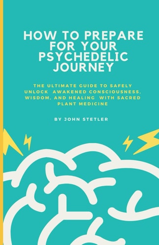 How to Prepare for Your Psychedelic Journey The Ultimate Guide to Safely Unlock Awakened Consciousness, Wisdom, and Healing