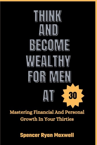 Think and Become Wealthy for Men at 30 Mastering Financial And Personal Growth In Your Thirties