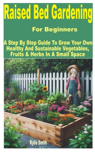 Raised Bed Gardening for Beginners A Step by Step Guide to Grow Your Own Healthy and Sustainable Vegetables, Fruits & Herbs in a Small Space