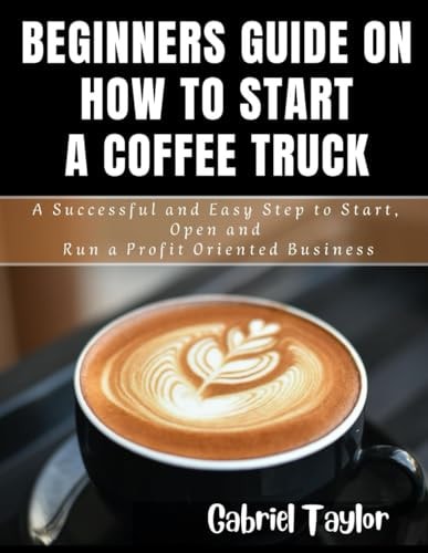 Beginner's Guide on How to Start a Coffee Truck A Successful and Easy Step to Start, Open and Run a Profit Oriented Business
