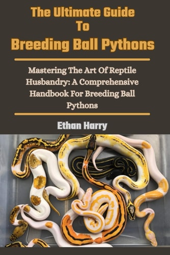 The Ultimate Guide To Breeding Ball Pythons Mastering The Art Of Reptile Husbandry: A Comprehensive Handbook For Breeding Ball Pythons