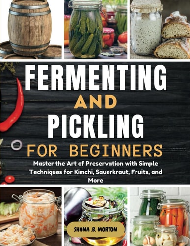Fermenting and Pickling for Beginners Master the Art of Preservation with Simple Techniques for Kimchi, Sauerkraut, Fruits, and More