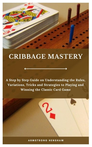 Cribbage Mastery A Step by Step Guide on Understanding the Rules, Variations, Tricks and Strategies to Playing and Winning the Classic Card Game