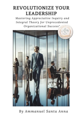 Revolutionize Your Leadership Mastering Appreciative Inquiry and Integral Theory: Unlock the Secrets to Transformational Leadership and Organizational Success!!