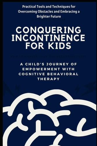 Conquering Incontinence for Kids A Child's Journey of Empowerment with Cognitive Behavioral Therapy: Practical Tools and Techniques for Overcoming Obstacles and Embracing a Brighter Future