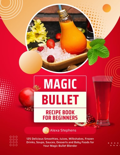 Magic Bullet Recipe Book For Beginners 125 Delicious Smoothies, Juices, Milkshakes, Frozen Drinks, Soups, Sauces, Desserts and Baby Foods for Your Magic Bullet Blender
