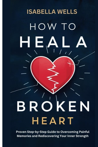 How to Heal a Broken Heart Proven Step-by-Step Guide to Overcoming Painful Memories and Rediscovering Your Inner Strength