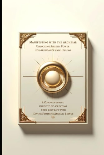 Manifesting with the Archeiai Unlocking Angelic Power for Abundance and Healing: A Comprehensive Guide to Co-Creating Your Best Life with Divine Feminine Angelic Beings