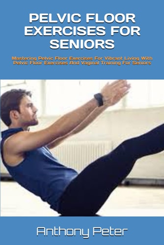 Pelvic Floor Exercises for Seniors Mastering Pelvic Floor Exercises For Vibrant Living With Pelvic Floor Exercises And Vaginal Training For Seniors