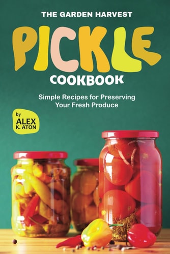 The Garden Harvest Pickle Cookbook Simple Recipes for Preserving Your Fresh Produce