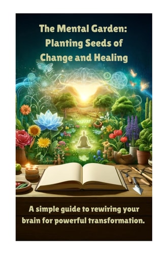 The Mental Garden Planting Seeds of Change and Healing: A Simple Guide to Rewiring Your Brain for Powerful Transformation