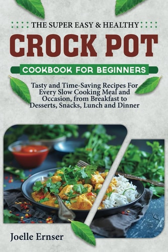 The Super Easy and Healthy Crock Pot Cookbook for Beginners Tasty and Time-Saving Recipes For Every Slow Cooking Meal and Occasion, from Breakfast to Desserts, Snacks, Lunch and Dinner