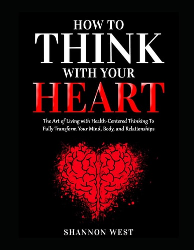 How To Think With Your Heart The Art of Living with Heart-Centered Thinking To Fully Transform Your Mind, Body, and Relationships