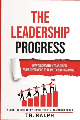 The Leadership Progress How to Smoothly Transition from Supervisor to Team Leader to Manager, a Comprehensive Guide to Developing Essential Leadership
