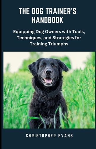 The Dog Trainer's Handbook Equipping Dog Owners with Tools, Techniques, and Strategies for Training Triumphs