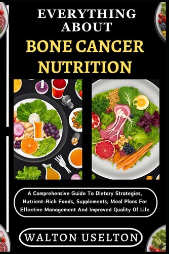 Everything about Bone Cancer Nutrition A Comprehensive Guide To Dietary Strategies, Nutrient-Rich Foods, Supplements, Meal Plans For Effective Management And Improved Quality Of Life