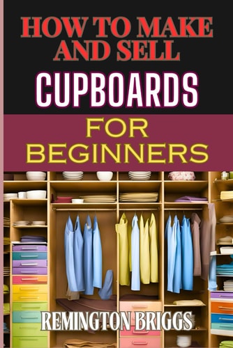 How to Make and Sell Cupboards for Beginners Step-By-Step Guide To Crafting, Designing, And Mastering Woodworking Techniques, Efficient Production, And Effective Market Strategies