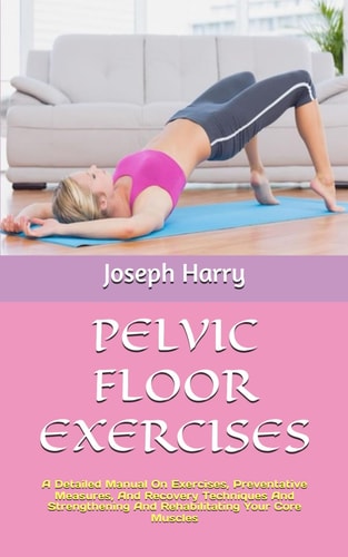 Pelvic Floor Exercises A Detailed Manual On Exercises, Preventative Measures, And Recovery Techniques And Strengthening And Rehabilitating Your Core Muscles