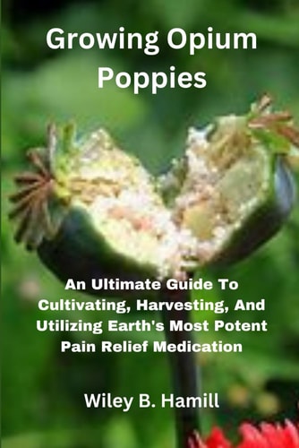 Growing Opium Poppies An Ultimate Guide To Cultivating, Harvesting, And Utilizing Earth's Most Potent Pain Relief Medication
