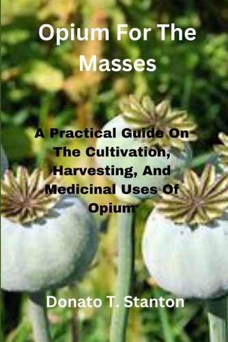 Opium For The Masses A Practical Guide On The Cultivation, Harvesting, And Medicinal Uses Of Opium
