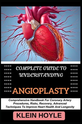 Complete Guide to Understanding Angioplasty Comprehensive Handbook For Coronary Artery Procedures, Risks, Recovery, Advanced Techniques To Improve Heart Health And Longevity
