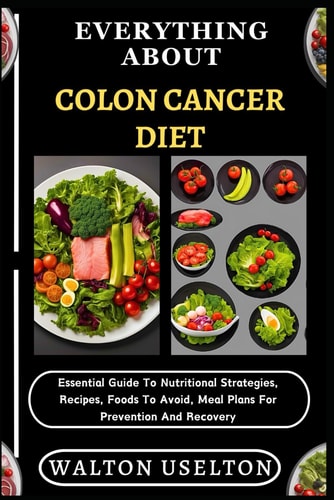 Everything about Colon Cancer Diet Essential Guide To Nutritional Strategies, Recipes, Foods To Avoid, Meal Plans For Prevention And Recovery