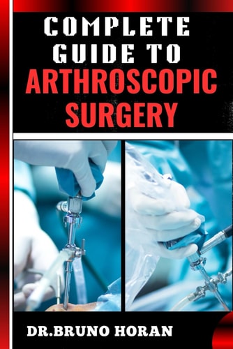 Complete Guide to Arthroscopic Surgery Advanced Techniques, Minimally Invasive Procedures, Rehabilitation Protocols, And Recovery Strategies For Orthopedic Joint Conditions