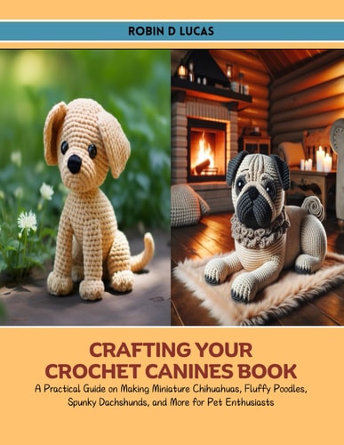 Crafting Your Crochet Canines Book A Practical Guide on Making Miniature Chihuahuas, Fluffy Poodles, Spunky Dachshunds, and More for Pet Enthusiasts