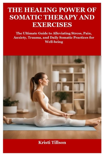 The Healing Power of Somatic Therapy and Exercises The Ultimate Guide to Alleviating Stress, Pain, Anxiety, Trauma, and Daily Somatic Practices for Well-being