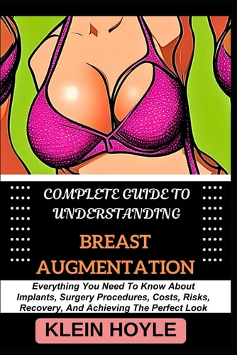 Complete Guide to Understanding Breast Augmentation Everything You Need To Know About Implants, Surgery Procedures, Costs, Risks, Recovery, And Achieving The Perfect Look