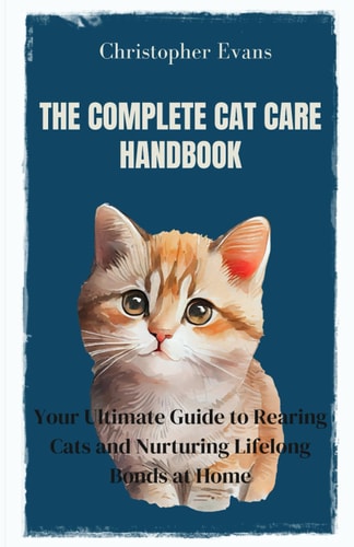 The Complete Cat Care Handbook Your Ultimate Guide to Rearing Cats and Nurturing Lifelong Bonds at Home
