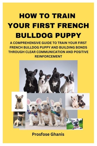 How to Train Your First French Bulldog Puppy A Comprehensive Guide to Train Your First French Bulldog Puppy and Building Bonds Through Clear Communication and Positive Reinforcement