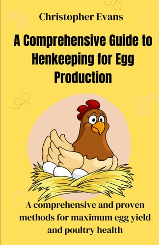 A Comprehensive Guide to Henkeeping for Egg Production A Comprehensive and Proven Methods for Maximum Egg Yield and Poultry Health