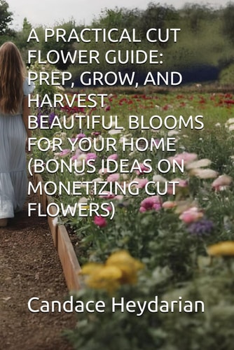 A Practical Cut Flower Guide Prep, Grow, and Harvest Beautiful Blooms for Your Home (Bonus Ideas on Monetizing Cut Flowers)