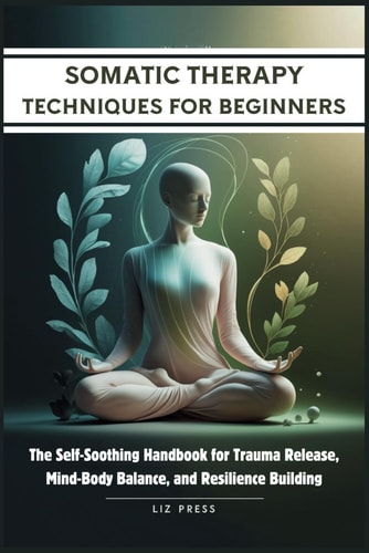 Somatic Therapy Techniques for Beginners The Self-Soothing Handbook for Trauma Release, Mind-Body Balance, and Resilience Building