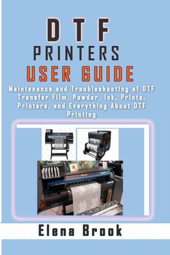 DTF Printers User Guide Maintenance and Troubleshooting of DTF Transfer Film, Powder, Ink, Prints, Printers, and Everything About DTF Printing