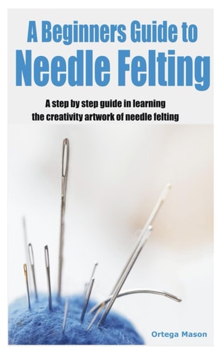 A Beginners Guide to Needle Felting A Step by Step Guide in Learning the Creativity Artwork of Needle Felting