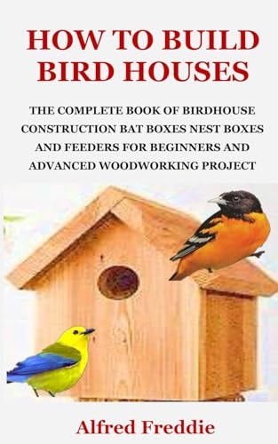How to Build Bird Houses The Complete Book of Birdhouse Construction, Bat Boxes, Nest Boxes and Feeders for Beginners and Advanced Woodworking Project