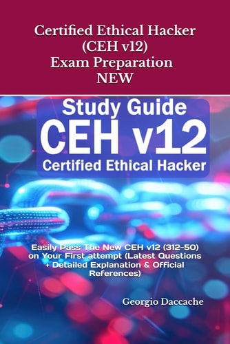 Certified Ethical Hacker (CEH V12) Exam Preparation - NEW Easily Pass The New CEH V12 (312-50) on Your First Attempt (Latest Questions + Detailed Explanation & Official References)