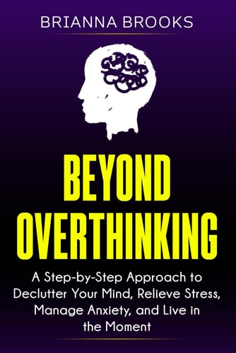 Beyond Overthinking A Step-by-Step Approach to Declutter Your Mind, Relieve Stress, Manage Anxiety, and Live in the Moment