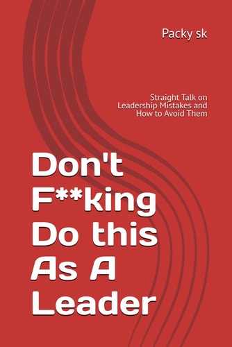 Don't F**king Do this As A Leader Straight Talk on Leadership Mistakes and How to Avoid Them
