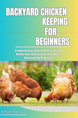 Backyard Chicken Keeping for Beginners A Comprehensive Guide To Planning, Raising Healthy Hens, And Caring For Your Flock & Maximizing Egg Production