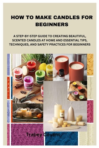 How to Make Candles for Beginners A Step-By-Step Guide to Creating Beautiful, Scented Candles at Home and Essential Tips, Techniques, and Safety Practices for Beginners