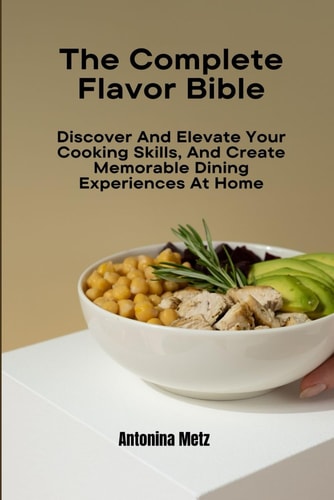 The Complete Flavor Bible Discover And Elevate Your Cooking Skills, And Create Memorable Dining Experiences At Home