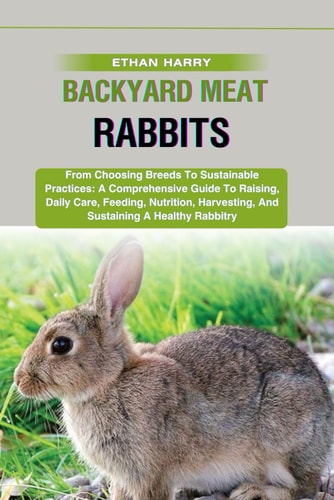 Backyard Meat Rabbits From Choosing Breeds To Sustainable Practices: A Comprehensive Guide To Raising, Daily Care, Feeding, Nutrition, Harvesting, And Sustaining A Healthy Rabbitry