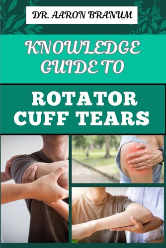 Knowledge Guide to Rotator Cuff Tears Essential Manual To Prevention, Diagnosis, Treatment, And Rehabilitation For Shoulder Pain Relief