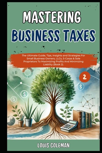Mastering Business Taxes The Ultimate Guide, Tips, Insights and Strategies For Small Business Owners, LLCs, S-Corps & Sole Proprietors To Maximizing Profits And Minimizing Liability (Book 2).
