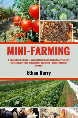 Mini Farming A Comprehensive Guide To Sustainable Living, Homesteading, Productive Gardening, Livestock Management, Maximizing Yield And Abundant Harvests