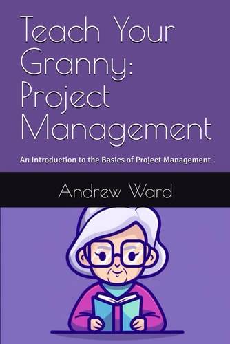 Teach Your Granny Project Management: An Introduction to the Basics of Project Management