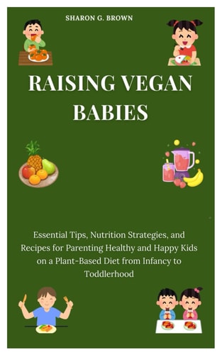 Raising Vegan Babies Essential Tips, Nutrition Strategies, and Recipes for Parenting Healthy and Happy Kids on a Plant-Based Diet from Infancy to Toddlerhood